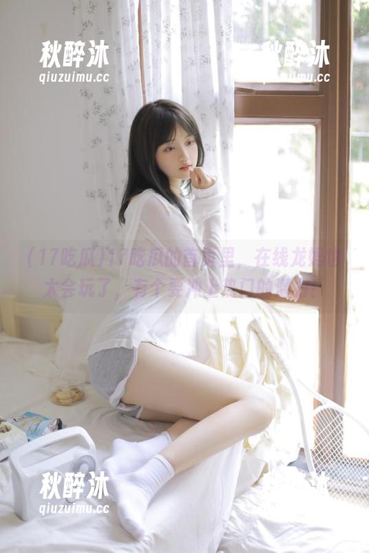 17吃瓜的首页里，在线龙妈也太会玩了，有个要冲上热门的潜力！