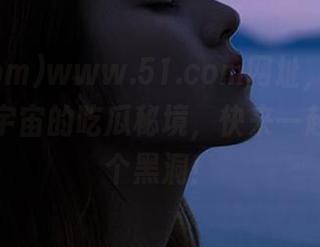 www.51.com网址，乃是宛如平行宇宙的吃瓜秘境，快来一起掉进这个黑洞！