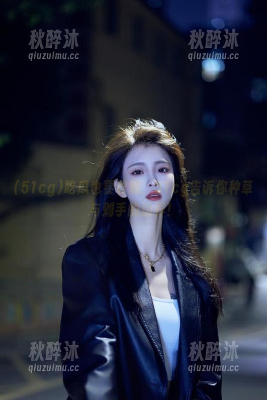 51cg 吃瓜也要收藏,51cg告诉你种草与剁手的边界!